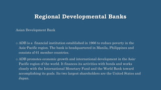 Regional Developmental Banks
Asian Development Bank
o ADB is a financial institution established in 1966 to reduce poverty in the
Asia-Pacific region. The bank is headquartered in Manila, Philippines and
consists of 61 member countries.
o ADB promotes economic growth and international development in the Asia-
Pacific region of the world. It finances its activities with bonds and works
closely with the International Monetary Fund and the World Bank toward
accomplishing its goals. Its two largest shareholders are the United States and
Japan.
 