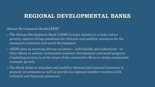 REGIONAL DEVELOPMENTAL BANKS
African Development Bank(AFDB)
o The African Development Bank (AfDB) Group’s mission is to help reduce
poverty, improve living conditions for Africans and mobilize resources for the
continent’s economic and social development.
o AFDB aims at assisting African countries – individually and collectively - in
their efforts to achieve sustainable economic development and social progress.
Combating poverty is at the heart of the continent’s efforts to attain sustainable
economic growth.
o The Bank seeks to stimulate and mobilize internal and external resources to
promote investments as well as provide its regional member countries with
technical and financial assistance.
 
