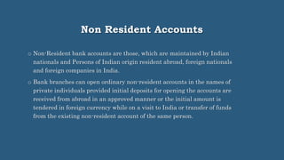 Non Resident Accounts
o Non-Resident bank accounts are those, which are maintained by Indian
nationals and Persons of Indian origin resident abroad, foreign nationals
and foreign companies in India.
o Bank branches can open ordinary non-resident accounts in the names of
private individuals provided initial deposits for opening the accounts are
received from abroad in an approved manner or the initial amount is
tendered in foreign currency while on a visit to India or transfer of funds
from the existing non-resident account of the same person.
 