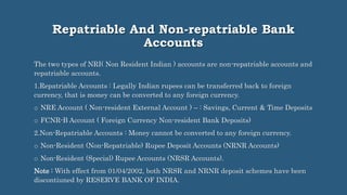 Repatriable And Non-repatriable Bank
Accounts
The two types of NRI( Non Resident Indian ) accounts are non-repatriable accounts and
repatriable accounts.
1.Repatriable Accounts : Legally Indian rupees can be transferred back to foreign
currency, that is money can be converted to any foreign currency.
o NRE Account ( Non-resident External Account ) – : Savings, Current & Time Deposits
o FCNR-B Account ( Foreign Currency Non-resident Bank Deposits)
2.Non-Repatriable Accounts : Money cannot be converted to any foreign currency.
o Non-Resident (Non-Repatriable) Rupee Deposit Accounts (NRNR Accounts)
o Non-Resident (Special) Rupee Accounts (NRSR Accounts).
Note : With effect from 01/04/2002, both NRSR and NRNR deposit schemes have been
discontiuned by RESERVE BANK OF INDIA.
 