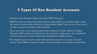 5 Types Of Non Resident Accounts
1.Ordinary Non-Resident Rupee Accounts (NRO Accounts)
o NRO Accounts are Rupee denominated non-repatriable accounts(the right to take
the money outside India is known as ‘Repatriation Right’) and can be in the form of
savings, current recurring or fixed deposits.
o These accounts can be opened jointly with residents in India. When an Indian
National / PIO resident in India leaves for taking up employment, etc. outside the
country, his bank account in India gets designated as NRO account.
o The deposits can be used to make all legitimate payments in rupees. Interest
income, from NRO accounts is taxable. Interest income, net of taxes is reportable.
 