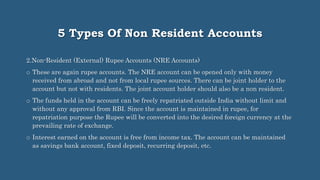 5 Types Of Non Resident Accounts
2.Non-Resident (External) Rupee Accounts (NRE Accounts)
o These are again rupee accounts. The NRE account can be opened only with money
received from abroad and not from local rupee sources. There can be joint holder to the
account but not with residents. The joint account holder should also be a non resident.
o The funds held in the account can be freely repatriated outside India without limit and
without any approval from RBI. Since the account is maintained in rupee, for
repatriation purpose the Rupee will be converted into the desired foreign currency at the
prevailing rate of exchange.
o Interest earned on the account is free from income tax. The account can be maintained
as savings bank account, fixed deposit, recurring deposit, etc.
 