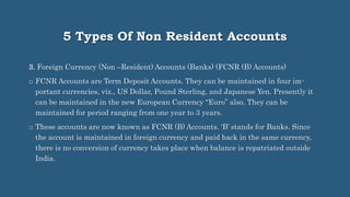 5 Types Of Non Resident Accounts
3. Foreign Currency (Non –Resident) Accounts (Banks) (FCNR (B) Accounts)
o FCNR Accounts are Term Deposit Accounts. They can be maintained in four im-
portant currencies, viz., US Dollar, Pound Sterling, and Japanese Yen. Presently it
can be maintained in the new European Currency “Euro” also. They can be
maintained for period ranging from one year to 3 years.
o These accounts are now known as FCNR (B) Accounts. ‘B’ stands for Banks. Since
the account is maintained in foreign currency and paid back in the same currency,
there is no conversion of currency takes place when balance is repatriated outside
India.
 