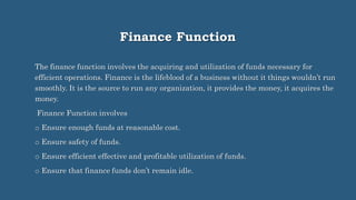 Finance Function
The finance function involves the acquiring and utilization of funds necessary for
efficient operations. Finance is the lifeblood of a business without it things wouldn’t run
smoothly. It is the source to run any organization, it provides the money, it acquires the
money.
Finance Function involves
o Ensure enough funds at reasonable cost.
o Ensure safety of funds.
o Ensure efficient effective and profitable utilization of funds.
o Ensure that finance funds don’t remain idle.
 