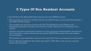5 Types Of Non Resident Accounts
4. Non-Resident (Non-Repatriable) Rupee Deposit Accounts (NRNR Accounts)
o These accounts are opened by transfer of freely convertible foreign currency funds from abroad, or
from NRE / FCNR accounts.
o Non-residents can open joint accounts with other Non-Residents (except Pakistan and
Bangladeshi nationals) or resident close relatives in India. Deposits can be held jointly with a
resident.
o Deposits can be for a period from 6 months to 3 years, and can be renewed further. Accounts may
also be opened by transfer of funds from the existing NRE/FCNR accounts of the non-resident
accounts holders.
o The principal is non-repatriable; interest can be repatriated. There is no income tax on the interest
o Reserve Bank has withdrawn this scheme since April 1, 2002. Hence, new accounts cannot be
opened after April 2002.
 