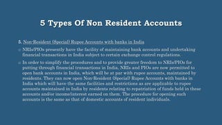 5 Types Of Non Resident Accounts
5. Non-Resident (Special) Rupee Accounts with banks in India
o NRIs/PIOs presently have the facility of maintaining bank accounts and undertaking
financial transactions in India subject to certain exchange control regulations.
o In order to simplify the procedures and to provide greater freedom to NRIs/PIOs for
putting through financial transactions in India, NRIs and PIOs are now permitted to
open bank accounts in India, which will be at par with rupee accounts, maintained by
residents. They can now open Non-Resident (Special) Rupee Accounts with banks in
India which will have the same facilities and restrictions as are applicable to rupee
accounts maintained in India by residents relating to repatriation of funds held in these
accounts and/or income/interest earned on them. The procedure for opening such
accounts is the same as that of domestic accounts of resident individuals.
 