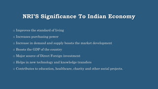 NRI’S Significance To Indian Economy
o Improves the standard of living
o Increases purchasing power
o Increase in demand and supply boosts the market development
o Boosts the GDP of the country
o Major source of Direct Foreign investment
o Helps in new technology and knowledge transfers
o Contributes to education, healthcare, charity and other social projects.
 