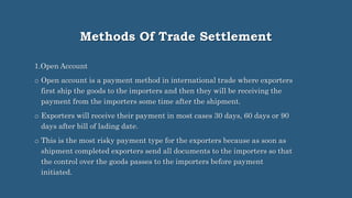 Methods Of Trade Settlement
1.Open Account
o Open account is a payment method in international trade where exporters
first ship the goods to the importers and then they will be receiving the
payment from the importers some time after the shipment.
o Exporters will receive their payment in most cases 30 days, 60 days or 90
days after bill of lading date.
o This is the most risky payment type for the exporters because as soon as
shipment completed exporters send all documents to the importers so that
the control over the goods passes to the importers before payment
initiated.
 