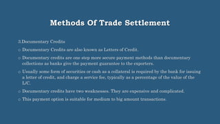 Methods Of Trade Settlement
3.Documentary Credits
o Documentary Credits are also known as Letters of Credit.
o Documentary credits are one step more secure payment methods than documentary
collections as banks give the payment guarantee to the exporters.
o Usually some form of securities or cash as a collateral is required by the bank for issuing
a letter of credit, and charge a service fee, typically as a percentage of the value of the
L/C.
o Documentary credits have two weaknesses. They are expensive and complicated.
o This payment option is suitable for medium to big amount transactions.
 