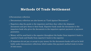 Methods Of Trade Settlement
4.Documentary collection
o Documentary collection are also known as “Cash Against Documents”.
o Exporters ship the goods to the importers and then they collect the shipment
documents and give them to their bank. Exporter bank sends the documents to the
importers bank who gives the documents to the importers against payment or payment
guarantee.
o Money will be send back to the exporter throughout the banks; from importer’s bank to
exporter’s bank and finally from exporter’s bank to the exporter.
o If importers do not pay or accept to pay money for the documents banks will not be held
liable under documentary collections which makes this payment method weak in terms
of risk issues.
 
