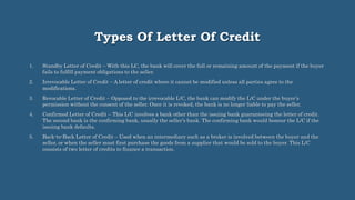 Types Of Letter Of Credit
1. Standby Letter of Credit – With this LC, the bank will cover the full or remaining amount of the payment if the buyer
fails to fulfill payment obligations to the seller.
2. Irrevocable Letter of Credit – A letter of credit where it cannot be modified unless all parties agree to the
modifications.
3. Revocable Letter of Credit – Opposed to the irrevocable L/C, the bank can modify the L/C under the buyer’s
permission without the consent of the seller. Once it is revoked, the bank is no longer liable to pay the seller.
4. Confirmed Letter of Credit – This L/C involves a bank other than the issuing bank guaranteeing the letter of credit.
The second bank is the confirming bank, usually the seller’s bank. The confirming bank would honour the L/C if the
issuing bank defaults.
5. Back-to-Back Letter of Credit – Used when an intermediary such as a broker is involved between the buyer and the
seller, or when the seller must first purchase the goods from a supplier that would be sold to the buyer. This L/C
consists of two letter of credits to finance a transaction.
 