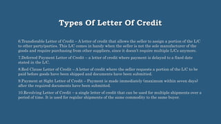 Types Of Letter Of Credit
6.Transferable Letter of Credit – A letter of credit that allows the seller to assign a portion of the L/C
to other party/parties. This L/C comes in handy when the seller is not the sole manufacturer of the
goods and require purchasing from other suppliers, since it doesn’t require multiple L/Cs anymore.
7.Deferred Payment Letter of Credit – a letter of credit where payment is delayed to a fixed date
stated in the L/C.
8.Red Clause Letter of Credit – A letter of credit where the seller requests a portion of the L/C to be
paid before goods have been shipped and documents have been submitted.
9.Payment at Sight Letter of Credit – Payment is made immediately (maximum within seven days)
after the required documents have been submitted.
10.Revolving Letter of Credit – a single letter of credit that can be used for multiple shipments over a
period of time. It is used for regular shipments of the same commodity to the same buyer.
 