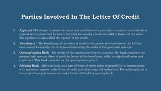 Parties Involved In The Letter Of Credit
1. Applicant : The buyer finalises the terms and conditions of a purchase transaction and submits a
request in the prescribed format to his bank for issuing a letter of credit in favour of the seller.
The applicant is also called the ‘opener’ of the credit.
2. Beneficiary : The beneficiary of the letter of credit is the person in whose favour the LC has
been issued. Generally, the LC is issued favouring the seller of the goods and services.
3. Opening/Issuing Bank : On receipt of the application from its customer, the bank examines the
proposal and opens a letter of credit in favour of the beneficiary with the stipulated terms and
conditions. This bank is known as the opening/issuing bank.
4. Advising Bank : Advising bank, as a part of letter of credit takes responsibility to communicate
with necessary parties under letter of credit and other required authorities. The advising bank is
the party who sends documents under Letter of Credit to opening bank.
 