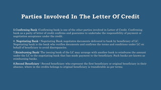 Parties Involved In The Letter Of Credit
5.Confirming Bank :Confirming bank is one of the other parties involved in Letter of Credit. Confirming
bank as a party of letter of credit confirms and guarantee to undertake the responsibility of payment or
negotiation acceptance under the credit.
6. Negotiating Bank : Negotiating Bank negotiates documents delivered to bank by beneficiary of LC.
Negotiating bank is the bank who verifies documents and confirms the terms and conditions under LC on
behalf of beneficiary to avoid discrepancies.
7.Reimbursing Bank: The issuing bank of the LC may arrange with another bank to reimburse the amount
under the LC to the negotiating bank that has made payment to the beneficiary. Such banks are known as
reimbursing banks.
8.Second Beneficiary : Second beneficiary who represent the first beneficiary or original beneficiary in their
absence, where in the credits belongs to original beneficiary is transferable as per terms.
 