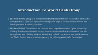 Introduction To World Bank Group
o The World Bank group is a multinational financial institution established at the end
of World War II (1944) to help provide long-term capital for the reconstruction and
development of member countries.
o The World Bank functions as an international organization that fights poverty by
offering developmental assistance to middle-income and low-income countries. By
giving loans and offering advice and training in both the private and public sectors,
the World Bank aims to eliminate poverty by helping people help themselves.
 