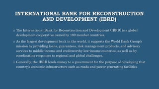 INTERNATIONAL BANK FOR RECONSTRUCTION
AND DEVELOPMENT (IBRD)
o The International Bank for Reconstruction and Development (IBRD) is a global
development cooperative owned by 189 member countries.
o As the largest development bank in the world, it supports the World Bank Group’s
mission by providing loans, guarantees, risk management products, and advisory
services to middle-income and creditworthy low-income countries, as well as by
coordinating responses to regional and global challenges.
o Generally, the IBRD lends money to a government for the purpose of developing that
country’s economic infrastructure such as roads and power generating facilities
 