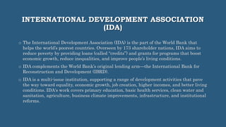 INTERNATIONAL DEVELOPMENT ASSOCIATION
(IDA)
o The International Development Association (IDA) is the part of the World Bank that
helps the world’s poorest countries. Overseen by 173 shareholder nations, IDA aims to
reduce poverty by providing loans (called “credits”) and grants for programs that boost
economic growth, reduce inequalities, and improve people’s living conditions.
o IDA complements the World Bank’s original lending arm—the International Bank for
Reconstruction and Development (IBRD).
o IDA is a multi-issue institution, supporting a range of development activities that pave
the way toward equality, economic growth, job creation, higher incomes, and better living
conditions. IDA's work covers primary education, basic health services, clean water and
sanitation, agriculture, business climate improvements, infrastructure, and institutional
reforms.
 