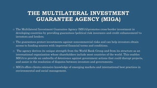 THE MULTILATERAL INVESTMENT
GUARANTEE AGENCY (MIGA)
o The Multilateral Investment Guarantee Agency (MIGA)promotes cross-border investment in
developing countries by providing guarantees (political risk insurance and credit enhancement) to
investors and lenders.
o The guarantees protect investments against noncommercial risks and can help investors obtain
access to funding sources with improved financial terms and conditions.
o The agency derives its unique strength from the World Bank Group and from its structure as an
international organization whose shareholders include most countries of the world. This enables
MIGA to provide an umbrella of deterrence against government actions that could disrupt projects,
and assist in the resolution of disputes between investors and governments.
o MIGA offers clients extensive knowledge of emerging markets and international best practices in
environmental and social management.
 