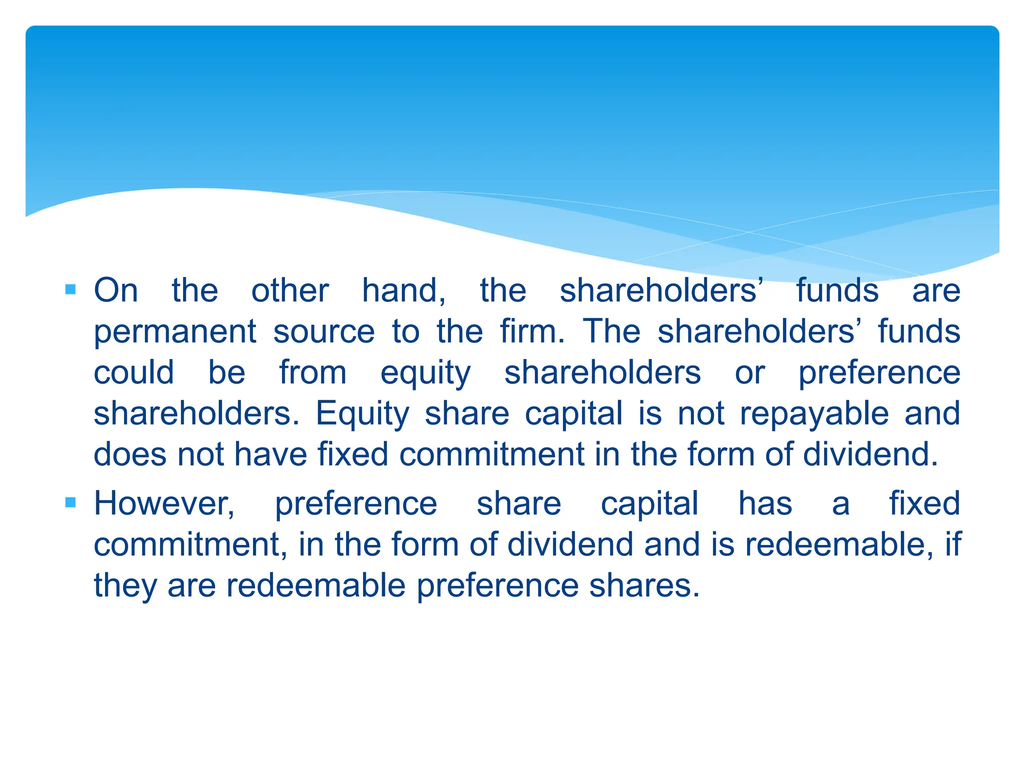  On the other hand, the shareholders’ funds are
permanent source to the firm. The shareholders’ funds
could be from equity shareholders or preference
shareholders. Equity share capital is not repayable and
does not have fixed commitment in the form of dividend.
 However, preference share capital has a fixed
commitment, in the form of dividend and is redeemable, if
they are redeemable preference shares.
 