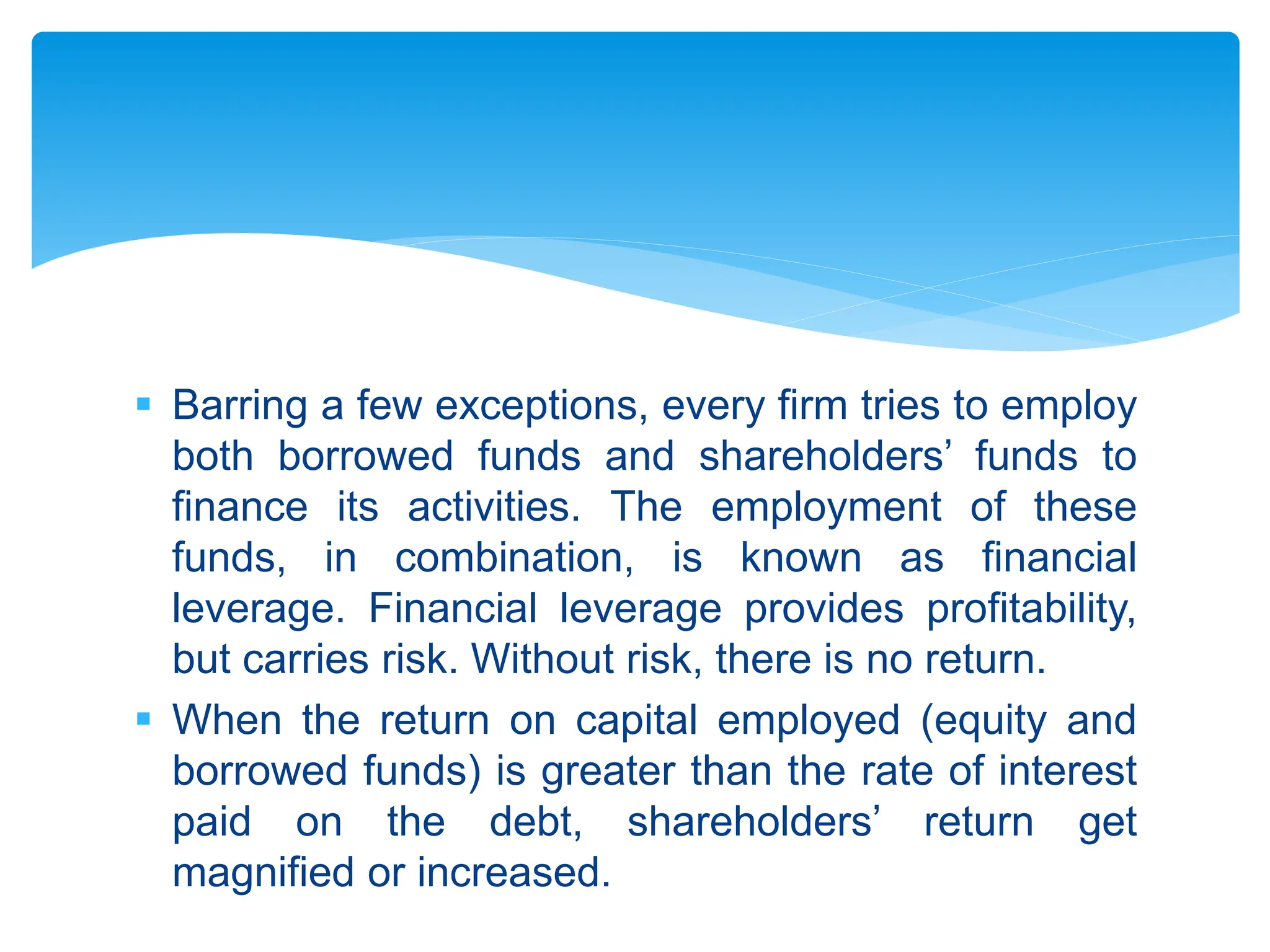  Barring a few exceptions, every firm tries to employ
both borrowed funds and shareholders’ funds to
finance its activities. The employment of these
funds, in combination, is known as financial
leverage. Financial leverage provides profitability,
but carries risk. Without risk, there is no return.
 When the return on capital employed (equity and
borrowed funds) is greater than the rate of interest
paid on the debt, shareholders’ return get
magnified or increased.
 