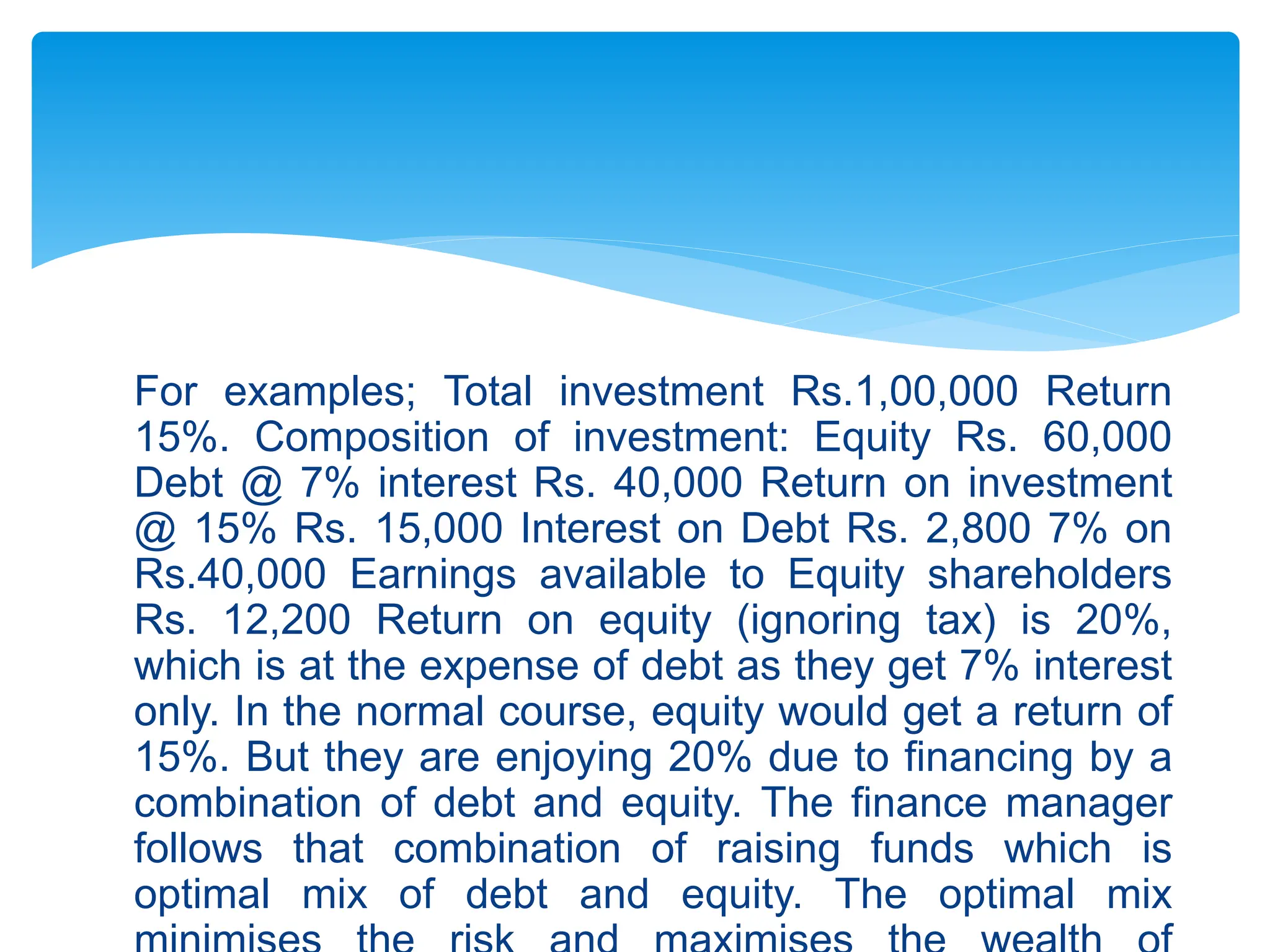 For examples; Total investment Rs.1,00,000 Return
15%. Composition of investment: Equity Rs. 60,000
Debt @ 7% interest Rs. 40,000 Return on investment
@ 15% Rs. 15,000 Interest on Debt Rs. 2,800 7% on
Rs.40,000 Earnings available to Equity shareholders
Rs. 12,200 Return on equity (ignoring tax) is 20%,
which is at the expense of debt as they get 7% interest
only. In the normal course, equity would get a return of
15%. But they are enjoying 20% due to financing by a
combination of debt and equity. The finance manager
follows that combination of raising funds which is
optimal mix of debt and equity. The optimal mix
 