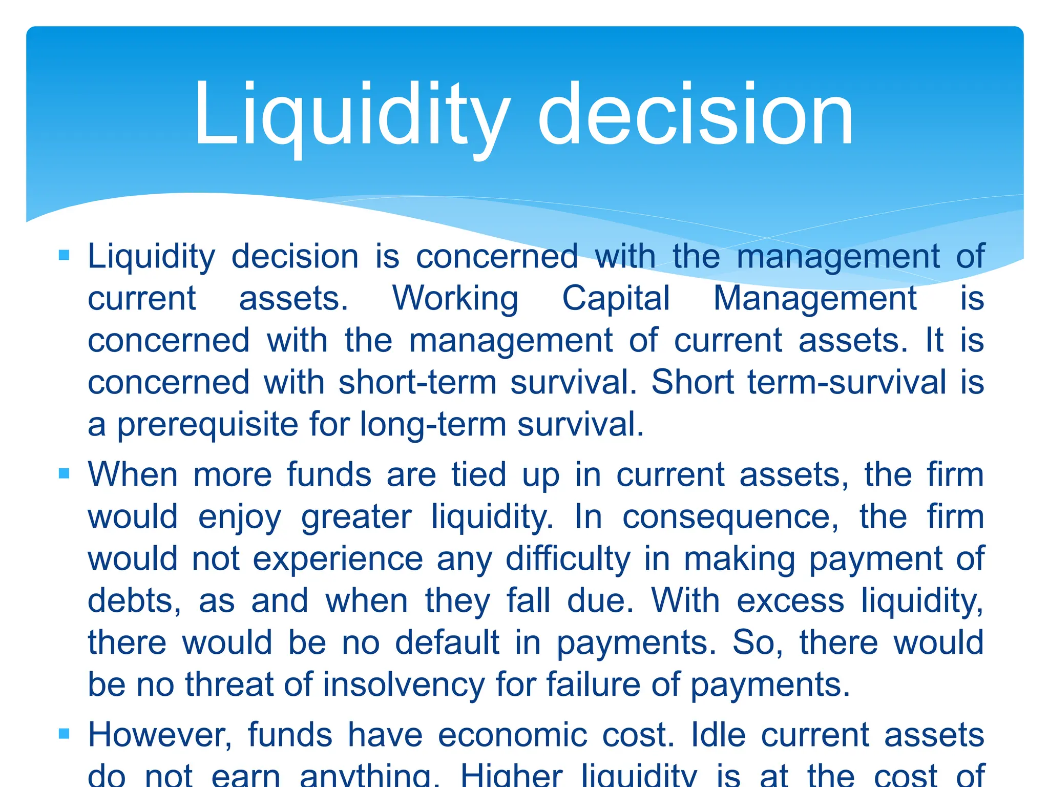  Liquidity decision is concerned with the management of
current assets. Working Capital Management is
concerned with the management of current assets. It is
concerned with short-term survival. Short term-survival is
a prerequisite for long-term survival.
 When more funds are tied up in current assets, the firm
would enjoy greater liquidity. In consequence, the firm
would not experience any difficulty in making payment of
debts, as and when they fall due. With excess liquidity,
there would be no default in payments. So, there would
be no threat of insolvency for failure of payments.
 However, funds have economic cost. Idle current assets
Liquidity decision
 