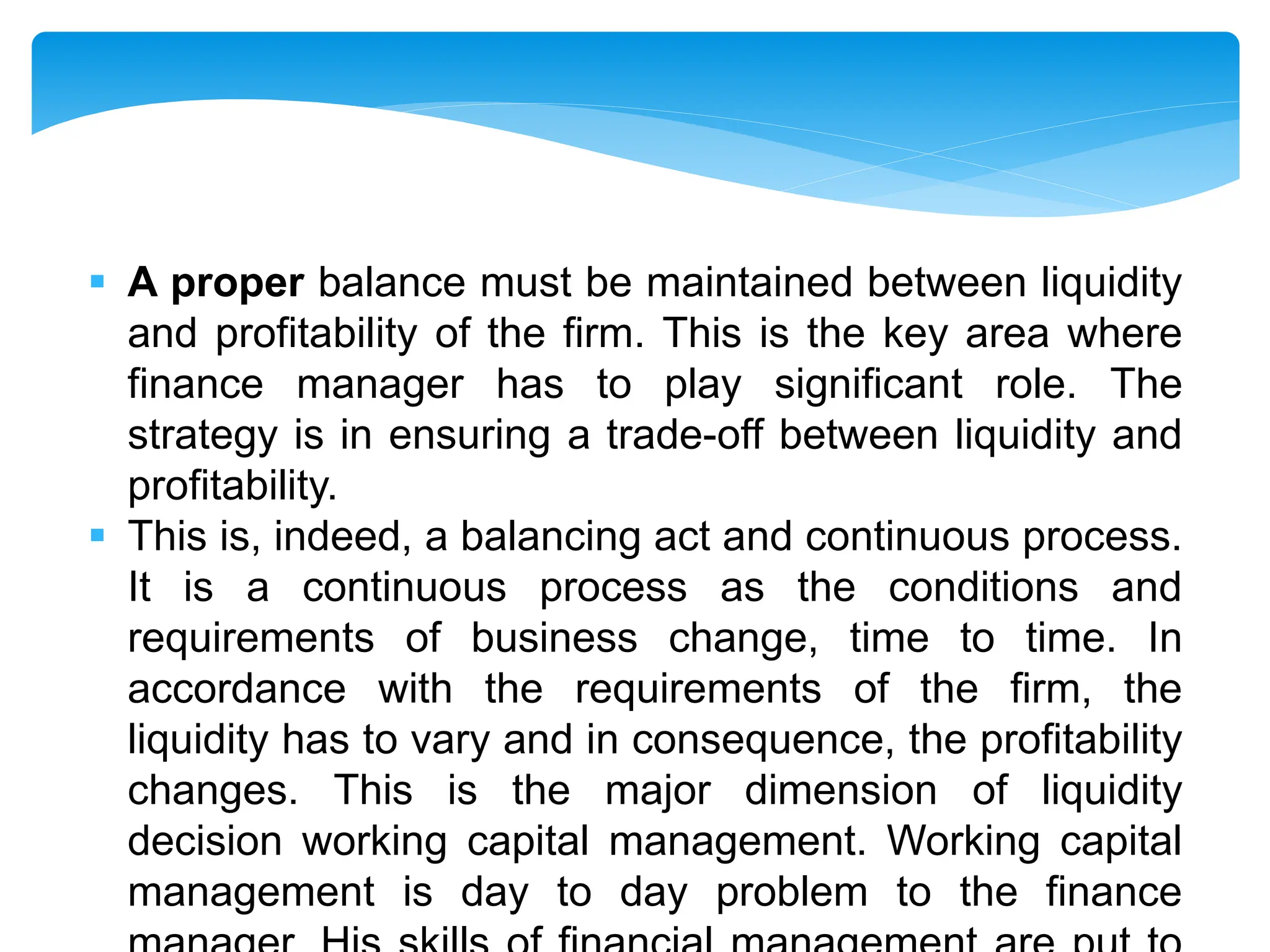  A proper balance must be maintained between liquidity
and profitability of the firm. This is the key area where
finance manager has to play significant role. The
strategy is in ensuring a trade-off between liquidity and
profitability.
 This is, indeed, a balancing act and continuous process.
It is a continuous process as the conditions and
requirements of business change, time to time. In
accordance with the requirements of the firm, the
liquidity has to vary and in consequence, the profitability
changes. This is the major dimension of liquidity
decision working capital management. Working capital
management is day to day problem to the finance
 