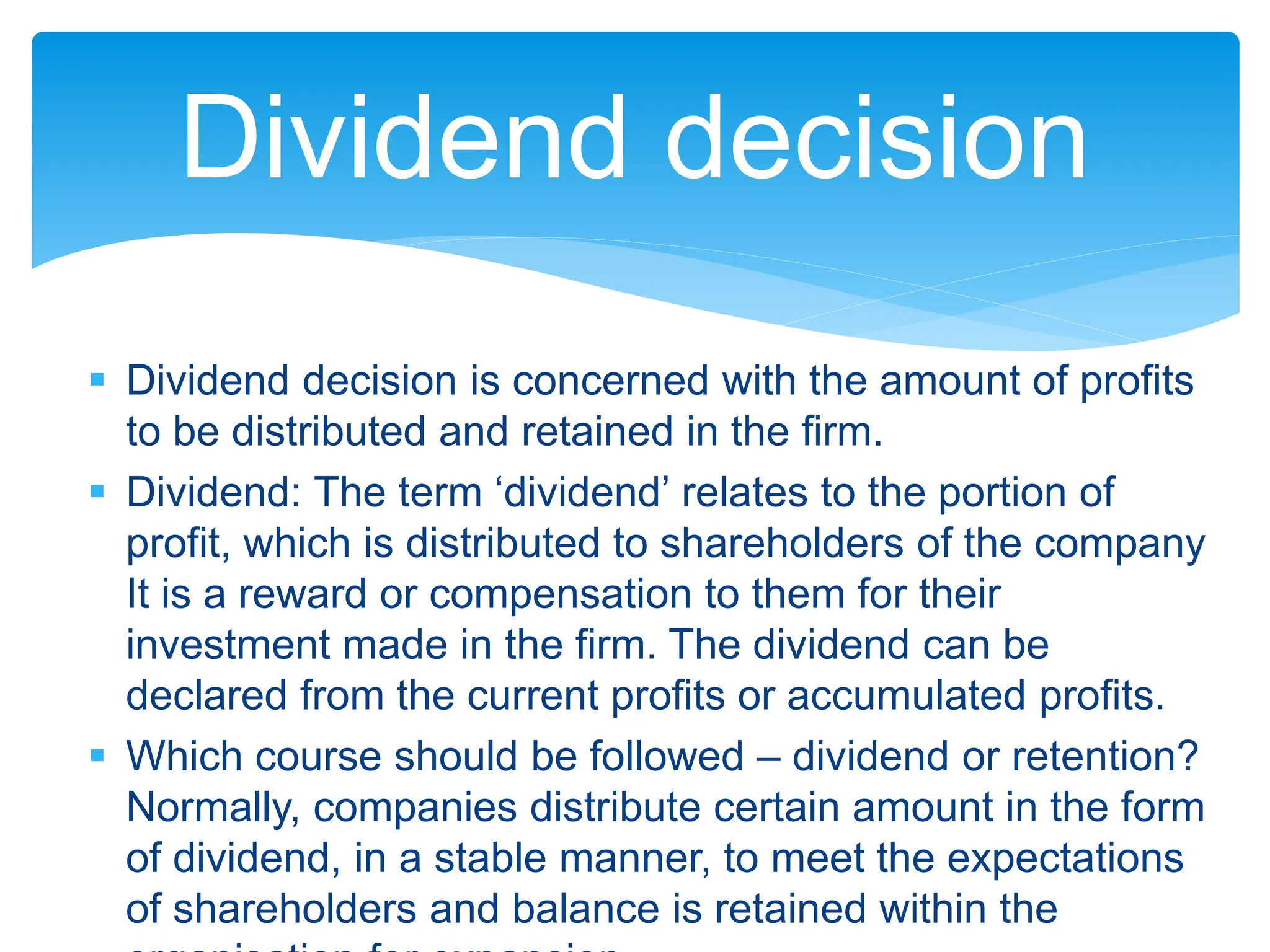  Dividend decision is concerned with the amount of profits
to be distributed and retained in the firm.
 Dividend: The term ‘dividend’ relates to the portion of
profit, which is distributed to shareholders of the company
It is a reward or compensation to them for their
investment made in the firm. The dividend can be
declared from the current profits or accumulated profits.
 Which course should be followed – dividend or retention?
Normally, companies distribute certain amount in the form
of dividend, in a stable manner, to meet the expectations
of shareholders and balance is retained within the
Dividend decision
 