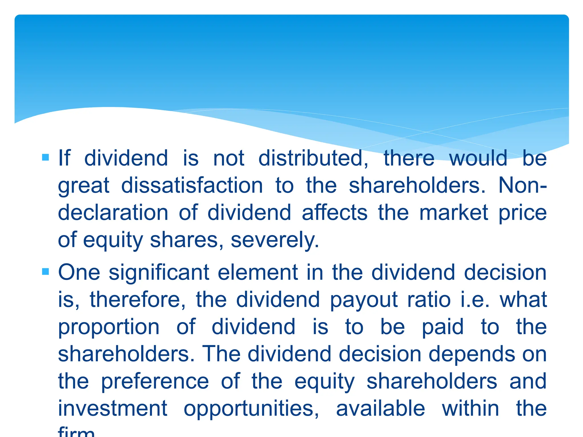  If dividend is not distributed, there would be
great dissatisfaction to the shareholders. Non-
declaration of dividend affects the market price
of equity shares, severely.
 One significant element in the dividend decision
is, therefore, the dividend payout ratio i.e. what
proportion of dividend is to be paid to the
shareholders. The dividend decision depends on
the preference of the equity shareholders and
investment opportunities, available within the
 