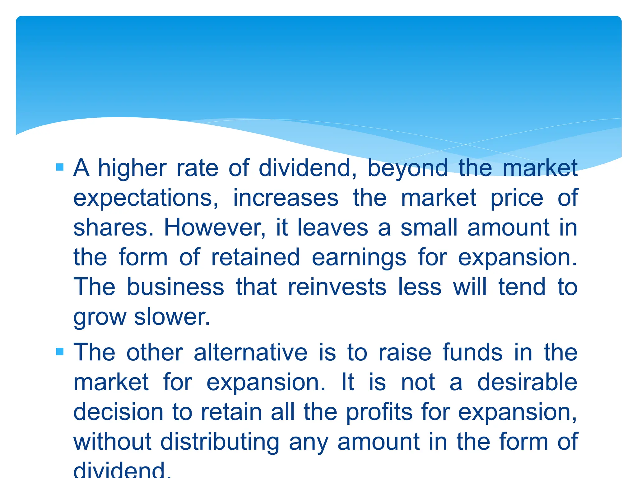  A higher rate of dividend, beyond the market
expectations, increases the market price of
shares. However, it leaves a small amount in
the form of retained earnings for expansion.
The business that reinvests less will tend to
grow slower.
 The other alternative is to raise funds in the
market for expansion. It is not a desirable
decision to retain all the profits for expansion,
without distributing any amount in the form of
 