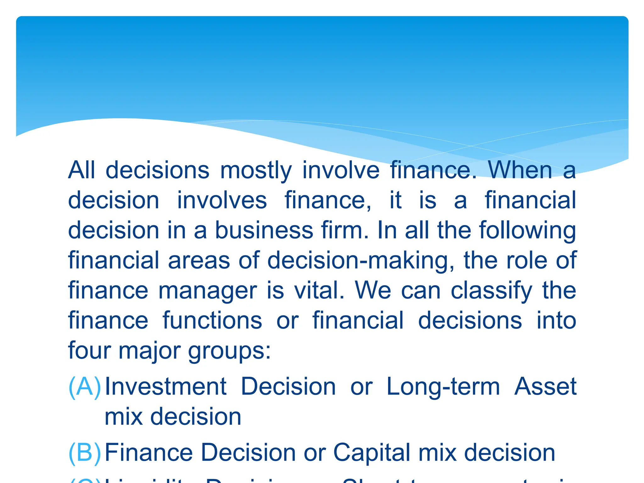 All decisions mostly involve finance. When a
decision involves finance, it is a financial
decision in a business firm. In all the following
financial areas of decision-making, the role of
finance manager is vital. We can classify the
finance functions or financial decisions into
four major groups:
(A)Investment Decision or Long-term Asset
mix decision
(B)Finance Decision or Capital mix decision
 
