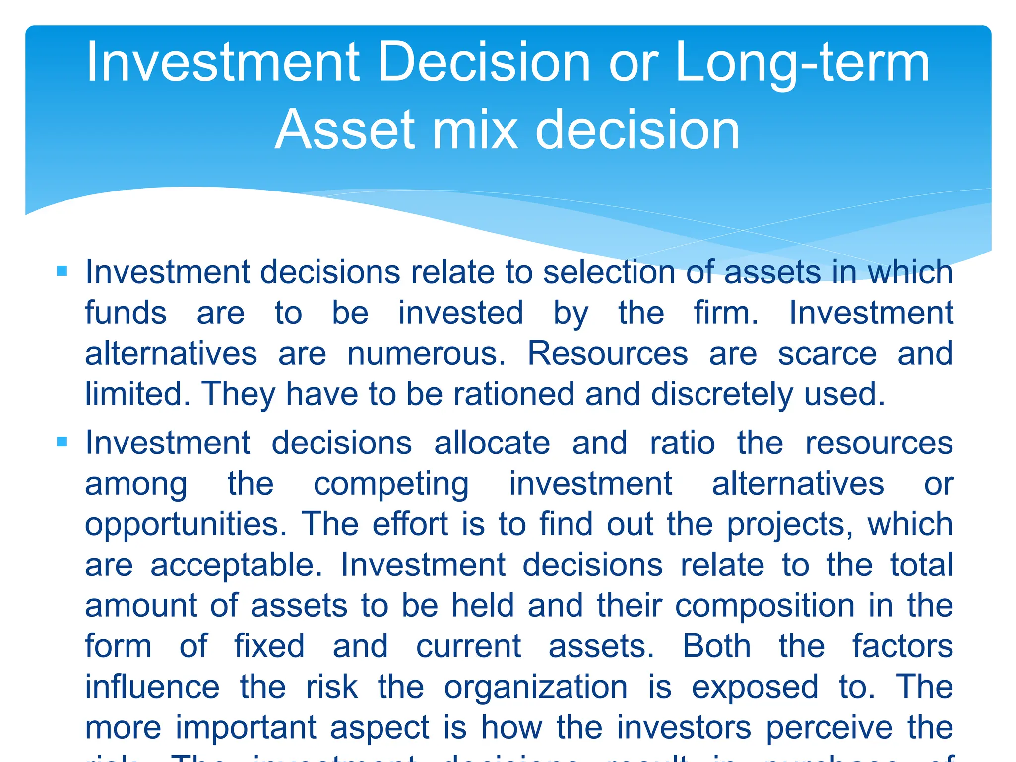  Investment decisions relate to selection of assets in which
funds are to be invested by the firm. Investment
alternatives are numerous. Resources are scarce and
limited. They have to be rationed and discretely used.
 Investment decisions allocate and ratio the resources
among the competing investment alternatives or
opportunities. The effort is to find out the projects, which
are acceptable. Investment decisions relate to the total
amount of assets to be held and their composition in the
form of fixed and current assets. Both the factors
influence the risk the organization is exposed to. The
more important aspect is how the investors perceive the
Investment Decision or Long-term
Asset mix decision
 