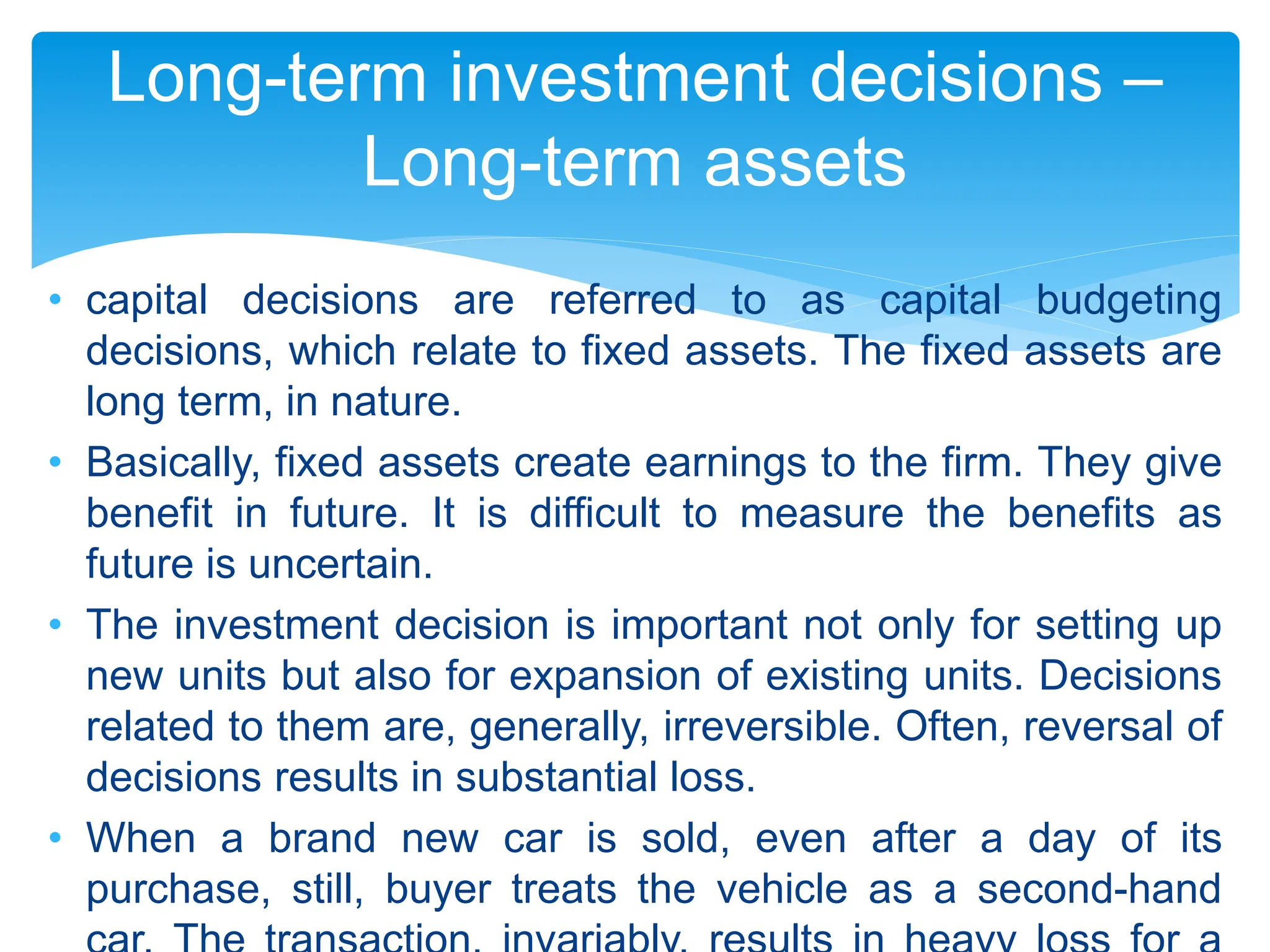 • capital decisions are referred to as capital budgeting
decisions, which relate to fixed assets. The fixed assets are
long term, in nature.
• Basically, fixed assets create earnings to the firm. They give
benefit in future. It is difficult to measure the benefits as
future is uncertain.
• The investment decision is important not only for setting up
new units but also for expansion of existing units. Decisions
related to them are, generally, irreversible. Often, reversal of
decisions results in substantial loss.
• When a brand new car is sold, even after a day of its
purchase, still, buyer treats the vehicle as a second-hand
Long-term investment decisions –
Long-term assets
 