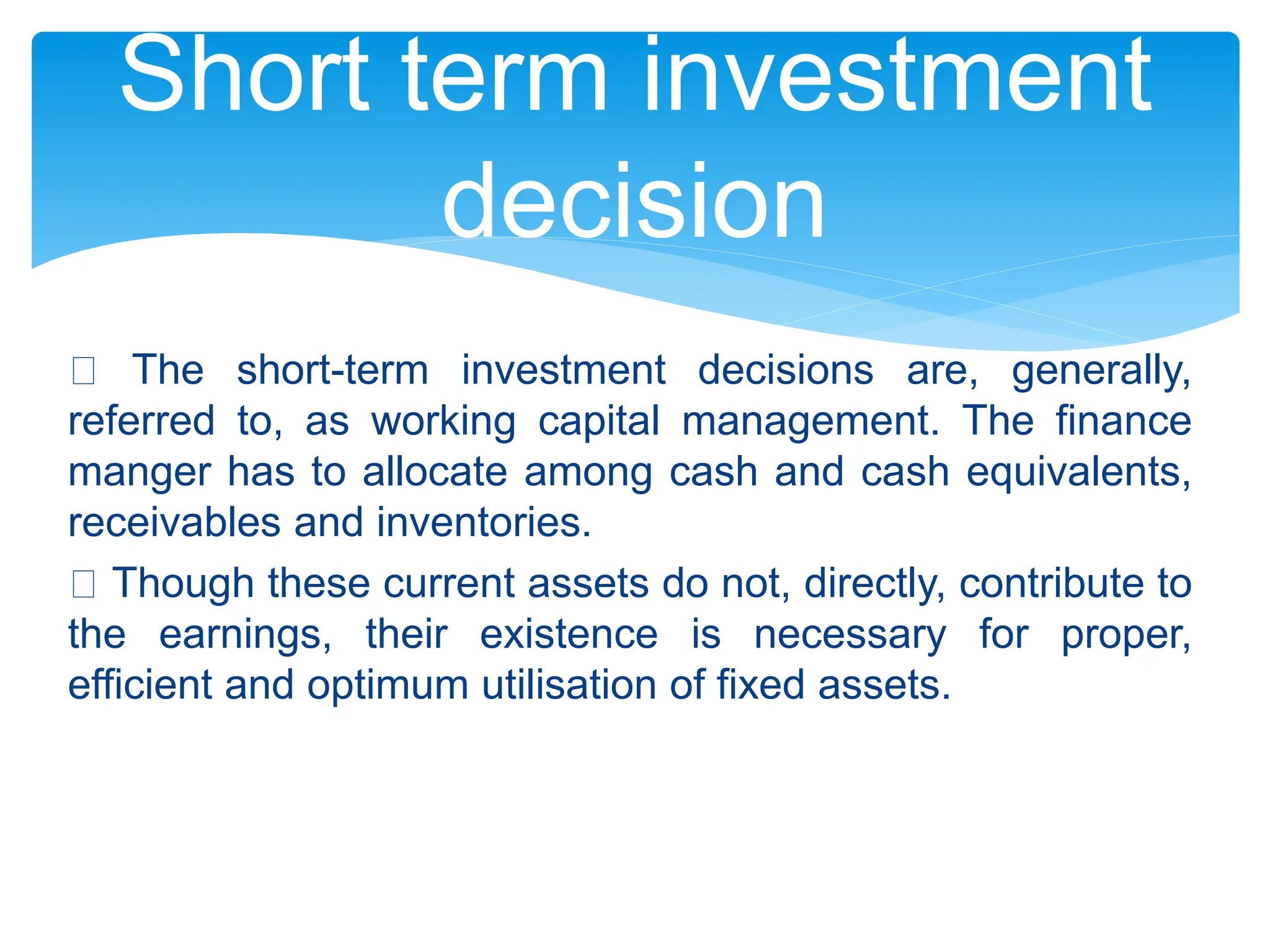 The short-term investment decisions are, generally,
referred to, as working capital management. The finance
manger has to allocate among cash and cash equivalents,
receivables and inventories.
Though these current assets do not, directly, contribute to
the earnings, their existence is necessary for proper,
efficient and optimum utilisation of fixed assets.
Short term investment
decision
 