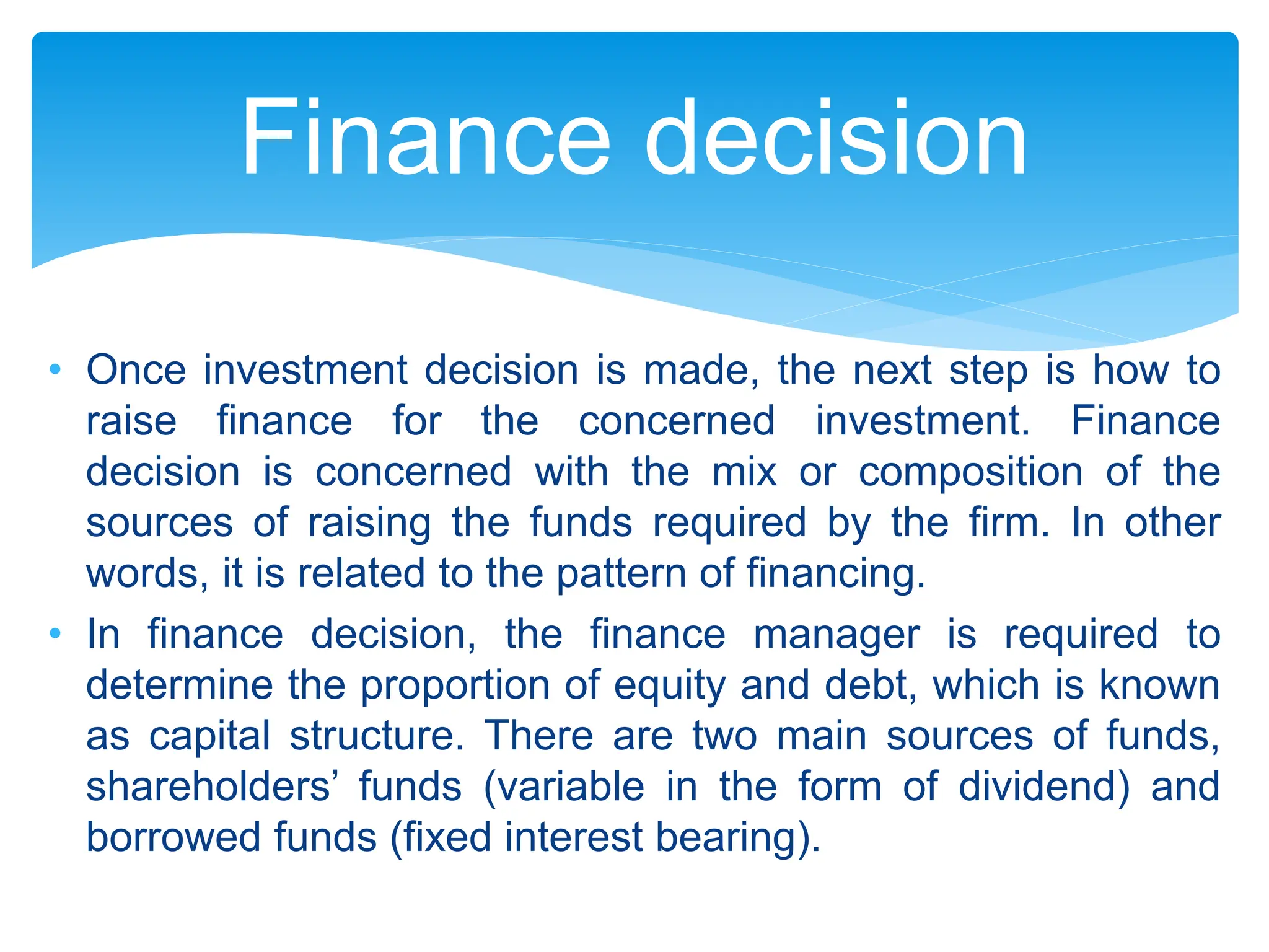 • Once investment decision is made, the next step is how to
raise finance for the concerned investment. Finance
decision is concerned with the mix or composition of the
sources of raising the funds required by the firm. In other
words, it is related to the pattern of financing.
• In finance decision, the finance manager is required to
determine the proportion of equity and debt, which is known
as capital structure. There are two main sources of funds,
shareholders’ funds (variable in the form of dividend) and
borrowed funds (fixed interest bearing).
Finance decision
 