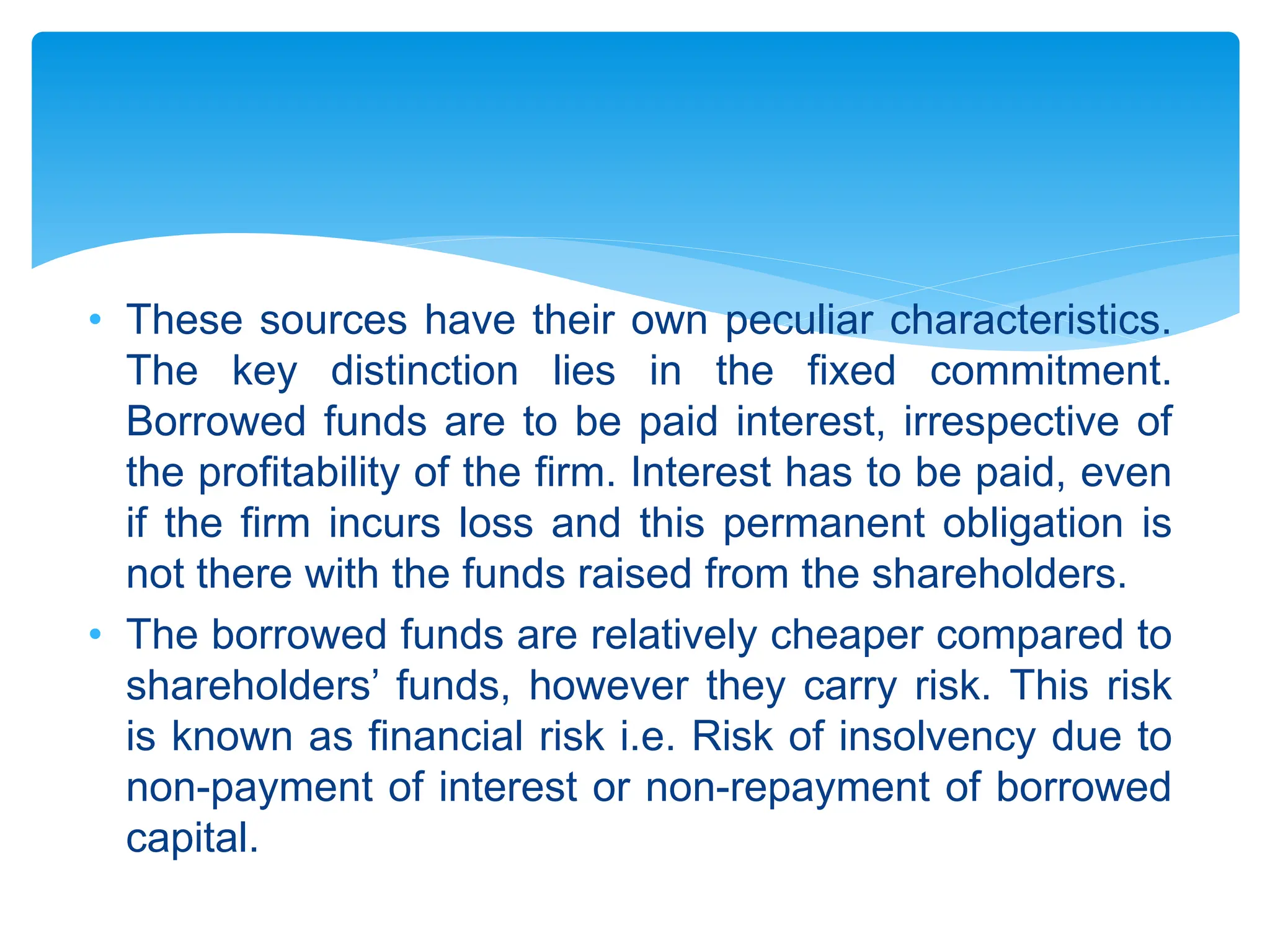 • These sources have their own peculiar characteristics.
The key distinction lies in the fixed commitment.
Borrowed funds are to be paid interest, irrespective of
the profitability of the firm. Interest has to be paid, even
if the firm incurs loss and this permanent obligation is
not there with the funds raised from the shareholders.
• The borrowed funds are relatively cheaper compared to
shareholders’ funds, however they carry risk. This risk
is known as financial risk i.e. Risk of insolvency due to
non-payment of interest or non-repayment of borrowed
capital.
 