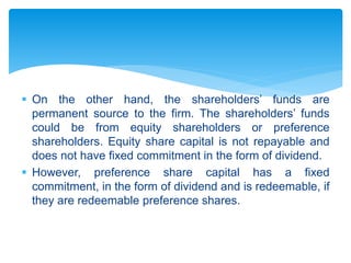  On the other hand, the shareholders’ funds are
permanent source to the firm. The shareholders’ funds
could be from equity shareholders or preference
shareholders. Equity share capital is not repayable and
does not have fixed commitment in the form of dividend.
 However, preference share capital has a fixed
commitment, in the form of dividend and is redeemable, if
they are redeemable preference shares.
 