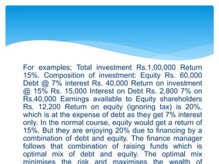 For examples; Total investment Rs.1,00,000 Return
15%. Composition of investment: Equity Rs. 60,000
Debt @ 7% interest Rs. 40,000 Return on investment
@ 15% Rs. 15,000 Interest on Debt Rs. 2,800 7% on
Rs.40,000 Earnings available to Equity shareholders
Rs. 12,200 Return on equity (ignoring tax) is 20%,
which is at the expense of debt as they get 7% interest
only. In the normal course, equity would get a return of
15%. But they are enjoying 20% due to financing by a
combination of debt and equity. The finance manager
follows that combination of raising funds which is
optimal mix of debt and equity. The optimal mix
 