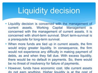  Liquidity decision is concerned with the management of
current assets. Working Capital Management is
concerned with the management of current assets. It is
concerned with short-term survival. Short term-survival is
a prerequisite for long-term survival.
 When more funds are tied up in current assets, the firm
would enjoy greater liquidity. In consequence, the firm
would not experience any difficulty in making payment of
debts, as and when they fall due. With excess liquidity,
there would be no default in payments. So, there would
be no threat of insolvency for failure of payments.
 However, funds have economic cost. Idle current assets
Liquidity decision
 