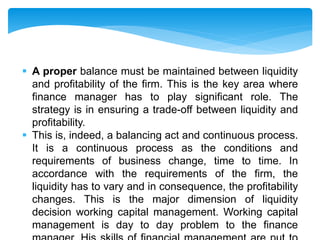  A proper balance must be maintained between liquidity
and profitability of the firm. This is the key area where
finance manager has to play significant role. The
strategy is in ensuring a trade-off between liquidity and
profitability.
 This is, indeed, a balancing act and continuous process.
It is a continuous process as the conditions and
requirements of business change, time to time. In
accordance with the requirements of the firm, the
liquidity has to vary and in consequence, the profitability
changes. This is the major dimension of liquidity
decision working capital management. Working capital
management is day to day problem to the finance
 