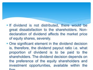  If dividend is not distributed, there would be
great dissatisfaction to the shareholders. Non-
declaration of dividend affects the market price
of equity shares, severely.
 One significant element in the dividend decision
is, therefore, the dividend payout ratio i.e. what
proportion of dividend is to be paid to the
shareholders. The dividend decision depends on
the preference of the equity shareholders and
investment opportunities, available within the
 