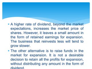 A higher rate of dividend, beyond the market
expectations, increases the market price of
shares. However, it leaves a small amount in
the form of retained earnings for expansion.
The business that reinvests less will tend to
grow slower.
 The other alternative is to raise funds in the
market for expansion. It is not a desirable
decision to retain all the profits for expansion,
without distributing any amount in the form of
 