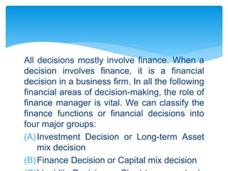 All decisions mostly involve finance. When a
decision involves finance, it is a financial
decision in a business firm. In all the following
financial areas of decision-making, the role of
finance manager is vital. We can classify the
finance functions or financial decisions into
four major groups:
(A)Investment Decision or Long-term Asset
mix decision
(B)Finance Decision or Capital mix decision
 
