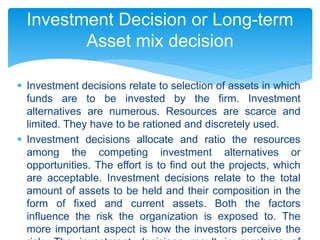  Investment decisions relate to selection of assets in which
funds are to be invested by the firm. Investment
alternatives are numerous. Resources are scarce and
limited. They have to be rationed and discretely used.
 Investment decisions allocate and ratio the resources
among the competing investment alternatives or
opportunities. The effort is to find out the projects, which
are acceptable. Investment decisions relate to the total
amount of assets to be held and their composition in the
form of fixed and current assets. Both the factors
influence the risk the organization is exposed to. The
more important aspect is how the investors perceive the
Investment Decision or Long-term
Asset mix decision
 