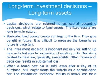 • capital decisions are referred to as capital budgeting
decisions, which relate to fixed assets. The fixed assets are
long term, in nature.
• Basically, fixed assets create earnings to the firm. They give
benefit in future. It is difficult to measure the benefits as
future is uncertain.
• The investment decision is important not only for setting up
new units but also for expansion of existing units. Decisions
related to them are, generally, irreversible. Often, reversal of
decisions results in substantial loss.
• When a brand new car is sold, even after a day of its
purchase, still, buyer treats the vehicle as a second-hand
Long-term investment decisions –
Long-term assets
 