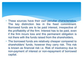 • These sources have their own peculiar characteristics.
The key distinction lies in the fixed commitment.
Borrowed funds are to be paid interest, irrespective of
the profitability of the firm. Interest has to be paid, even
if the firm incurs loss and this permanent obligation is
not there with the funds raised from the shareholders.
• The borrowed funds are relatively cheaper compared to
shareholders’ funds, however they carry risk. This risk
is known as financial risk i.e. Risk of insolvency due to
non-payment of interest or non-repayment of borrowed
capital.
 