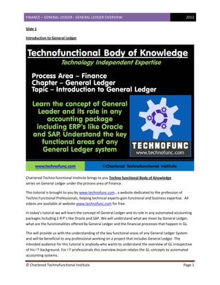 FINANCE – GENERAL LEDGER ‐ GENERAL LEDGER OVERVIEW  2012
 
© Chartered Technofunctional Institute  Page 1 
 
Slide 1 
Introduction to General Ledger 
 
Chartered Techno functional Institute brings to you Techno functional Body of Knowledge                                                       
series on General Ledger under the process area of Finance. 
This tutorial is brought to you by www.technofunc.com , a website dedicated to the profession of 
Techno Functional Professionals, helping technical experts gain functional and business expertise.  All 
videos are available at website www.technofunc.com for free. 
In today’s tutorial we will learn the concept of General Ledger and its role in any automated accounting 
packages including E R P’s like Oracle and SAP. We will understand what we mean by General Ledger, 
what are the functionalities offered by General Ledger and the financial processes that happen in GL.  
This will provide us with the understanding of the key functional areas of any General Ledger System 
and will be beneficial to any professional working on a project that includes General Ledger. The 
intended audience for this tutorial is anybody who wants to understand the overview of GL irrespective 
of his I T background. For I T professionals this overview lesson relates the GL concepts to automated 
accounting systems. 
 