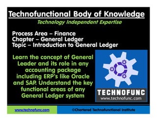 Technofunctional Body of Knowledge
©Chartered Technofunctional Institute
Process Area – Finance
Chapter – General Ledger
Topic – Introduction to General Ledger
www.technofunc.com
Learn the concept of General
Leader and its role in any
accounting package
including ERP’s like Oracle
and SAP. Understand the key
functional areas of any
General Ledger system
Technology Independent Expertise
 