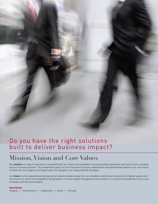 Do you have the right solutions
built to deliver business impact?
Mission, Vision and Core Values
Our mission on a day-to-day basis is to provide both our clients and candidates the best possible experience and service from ourselves
and our business partners. The fundamental goal is to form long-term business relationships and partnerships based on our core values
in which our firm supports and appreciates the strength in our organizational strategies.

Our vision is to be respected and recognized as industry leaders known for: our steadfast commitment to provide the highest quality serv-
ice to both our clients and candidates; being leaders in human capital management and solutions; our unwavering dedication to our core
strategies and business integrity.

Core Values
Integrity • Commitment • Leadership • Ethics • Honesty
 