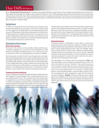 Our Difference
We at The Executive Finance Group Inc. recognize the parallels between IT and Finance and we bridge the gap between the two verticals.
Our breadth of knowledge and insight create an obvious difference in the TEFG advantage. We understand and appreciate the importance
of becoming an extension of your team and building a long-term strategic partnership to facilitate your business goals and strategies. We
also differentiate ourselves by recognising that every business is different and therefore requires personal and tailored solutions and flex-
ibly to meet your individual needs.


Solutions
At TEFG, we recognize the fact that having a hire that does not fit      Temporary/contract workers can be hired quickly during business
can be very costly to the your business, so we strive to get the right   upturns and simply dismissed when they are no longer needed.
fit at the right time. Our dedicated focus and extensive experience      Because of their short job tenure, temporary employees are eligi-
ensures TEFG provides high calibre professionals for Direct-Hire,        ble only for the minimum legal notice of dismissal and level of com-
Temporary/Contract and Retained positions. It is important for us        pensation. This allows a firm to respond quickly to labour market
to offer individually tailored solutions to each client based on every   changes while avoiding the costs and risks associated with hiring
specific situation. Each requisition is met with individual detail and   Direct-Hire employees.
an uncompromising level of customer service.
                                                                         Retained Solutions
                                                                         A retained solution is preferable in cases where a client has a
Solutions Overview                                                       pressing executive level need that requires a candidate who will
Direct-Hire solutions                                                    hold key leadership responsibilities and whose services are inte-
Permanent hire solution which provides highly qualified, pre-            gral to overall organizational success. Given the strategic impor-
screened candidates to our clients for direct employment. TEFG           tance of these positions, there is often a degree of urgency and/or
meets and exceeds the staffing needs of our clients by acting as         confidentiality that accompanies this type of search. Retained
an extension of their recruiting department to perfect candidate.        searches are given priority status in terms of the level of consult-
Recruiting costs are more than the cost of acquisition or turnover;      ing talent assigned to conduct the search and the time and re-
they are also deeply hidden in the cost of variable productivity. From   sources that are dedicated to the project.
the largest organization to the smallest, poor hiring practices can      The advantages of a retained search are significant. First, they
waste thousands of dollars in time and money. For your organization      take precedence over contingency assignments due to the mu-
to run at peak performance levels, examine your hiring costs and         tual commitments that are involved in the search process. A
consider improving your effectiveness using hiring tools that are        client company is essentially securing a commitment from TEFG
proven to accurately predict performance. The Executive Finance          to prioritize the search. We prioritize searches by dedicating a
Group Inc. and our direct-hire solutions can help you do just that.      team of sourcing professionals to the project, setting target
                                                                         dates for specified deliverables, use direct deep-channel sourc-
Temporary/Contract Solutions                                             ing, and giving the client company the right of first refusal of
If you’re looking for flexibility and tailored human capital solutions   sourced candidates. Second, initiating a retained search allows
and changes in hiring strategies, then a temporary/contract solu-        potential candidates to see how serious the hiring client is about
tion might be ideal for you. The increased use of new employment         filling the position, therefore giving credibility and legitimacy to
arrangements is one of many strategies used by businesses today          TEFG’s consultants when discussing this position with potential
to achieve the flexibility necessary to face intensified competition,    applicants.
rapidly changing technologies and volatile consumer demands. By
hiring workers on a temporary/contract basis, employers are able
to tailor their workforces to meet fluctuations in business activity.
 